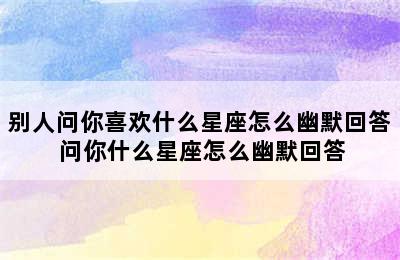 别人问你喜欢什么星座怎么幽默回答 问你什么星座怎么幽默回答